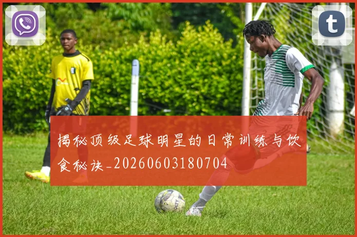揭秘顶级足球明星的日常训练与饮食秘诀_20260603180704