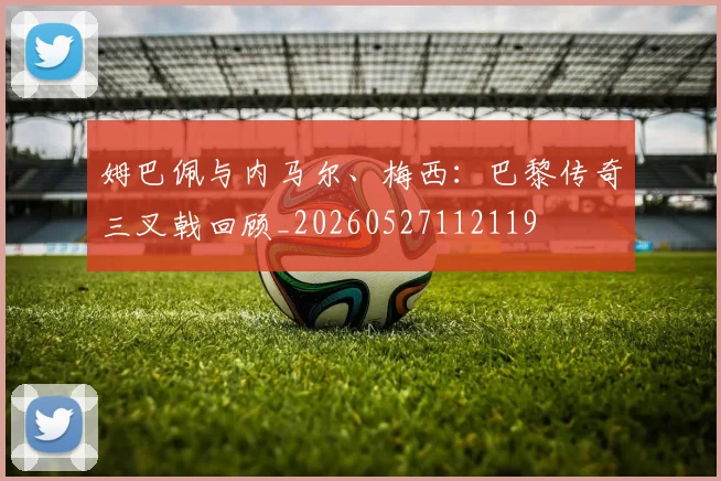 姆巴佩与内马尔、梅西：巴黎传奇三叉戟回顾_20260527112119