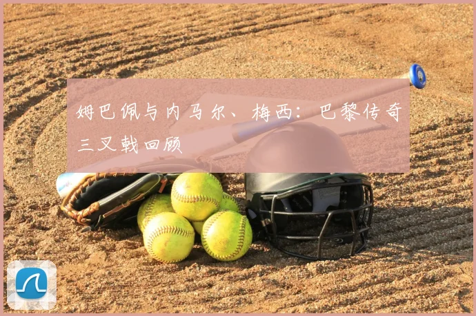 姆巴佩与内马尔、梅西：巴黎传奇三叉戟回顾